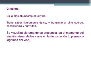 Glicerina:
Es la más abundante en el vino.
Tiene sabor ligeramente dulce, y transmite al vino cuerpo,
consistencia y suavidad.

Se visualiza claramente su presencia, en el momento del
análisis visual de los vinos en la degustación (o piernas o
lágrimas del vino).

 