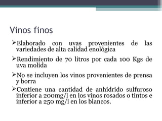 Vinos finos
Elaborado con uvas provenientes de las
variedades de alta calidad enológica
Rendimiento de 70 litros por cada 100 Kgs de
uva molida
No se incluyen los vinos provenientes de prensa
y borra
Contiene una cantidad de anhídrido sulfuroso
inferior a 200mg/l en los vinos rosados o tintos e
inferior a 250 mg/l en los blancos.

 
