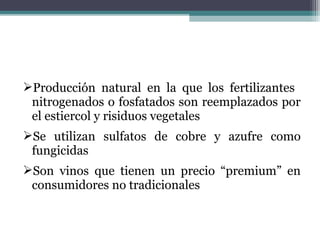 Producción natural en la que los fertilizantes
nitrogenados o fosfatados son reemplazados por
el estiercol y risiduos vegetales
Se utilizan sulfatos de cobre y azufre como
fungicidas
Son vinos que tienen un precio “premium” en
consumidores no tradicionales

 