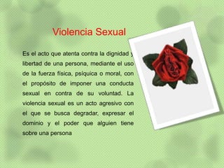 Violencia Sexual

Es el acto que atenta contra la dignidad y
libertad de una persona, mediante el uso
de la fuerza física, psíquica o moral, con
el propósito de imponer una conducta
sexual en contra de su voluntad. La
violencia sexual es un acto agresivo con
el que se busca degradar, expresar el
dominio y el poder que alguien tiene
sobre una persona
 