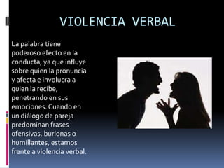 VIOLENCIA VERBAL
La palabra tiene
poderoso efecto en la
conducta, ya que influye
sobre quien la pronuncia
y afecta e involucra a
quien la recibe,
penetrando en sus
emociones. Cuando en
un diálogo de pareja
predominan frases
ofensivas, burlonas o
humillantes, estamos
frente a violencia verbal.
 