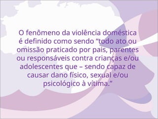O fenômeno da violência doméstica
é definido como sendo “todo ato ou
omissão praticado por pais, parentes
ou responsáveis contra crianças e/ou
adolescentes que – sendo capaz de
causar dano físico, sexual e/ou
psicológico à vítima.”
 