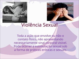 Violência Sexual
Toda a ação que envolve ou não o
contato físico, não apresentando
necessariamente sinal corporal visível.
Pode ocorrer a estimulação sexual sob
a forma de práticas eróticas e sexuais.
 