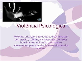 Violência Psicológica
Rejeição, privação, depreciação, discriminação,
desrespeito, cobranças exageradas, punições
humilhantes, utilização da criança e
adolescentes para atender às necessidades dos
adultos.
 
