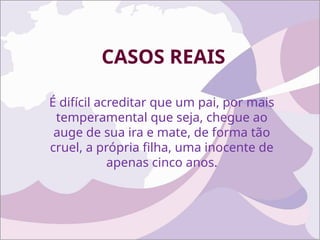 CASOS REAIS
É difícil acreditar que um pai, por mais
temperamental que seja, chegue ao
auge de sua ira e mate, de forma tão
cruel, a própria filha, uma inocente de
apenas cinco anos.
 