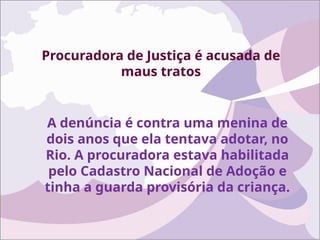 Procuradora de Justiça é acusada de
maus tratos
A denúncia é contra uma menina de
dois anos que ela tentava adotar, no
Rio. A procuradora estava habilitada
pelo Cadastro Nacional de Adoção e
tinha a guarda provisória da criança.
 