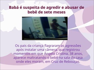 Babá é suspeita de agredir e abusar de
bebê de sete meses
Os pais da criança flagraram as agressões
após instalar uma câmera, que registrou
momentos em que Ângela Cristina, 38 anos,
aparece maltratando o bebê na sala da casa
onde eles moram, em Cruz de Rebouças.
 