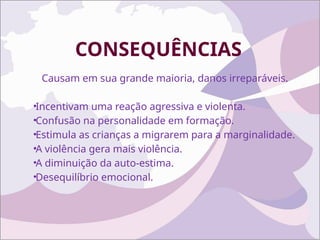CONSEQUÊNCIAS
Causam em sua grande maioria, danos irreparáveis.
•Incentivam uma reação agressiva e violenta.
•Confusão na personalidade em formação.
•Estimula as crianças a migrarem para a marginalidade.
•A violência gera mais violência.
•A diminuição da auto-estima.
•Desequilíbrio emocional.
 