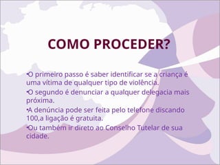 COMO PROCEDER?
•O primeiro passo é saber identificar se a criança é
uma vítima de qualquer tipo de violência.
•O segundo é denunciar a qualquer delegacia mais
próxima.
•A denúncia pode ser feita pelo telefone discando
100,a ligação é gratuita.
•Ou também ir direto ao Conselho Tutelar de sua
cidade.
 