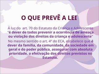 O QUE PREVÊ A LEI
Á luz do art. 70 do Estatuto da Criança e Adolescente
“é dever de todos prevenir a ocorrência de ameaça
ou violação dos direitos da criança e adolescente”
No mesmo sentido o art. 4º do ECA, estabelece que é
dever da família, da comunidade, da sociedade em
geral e do poder público, assegurar com absoluta
prioridade, a efetivação dos direitos previstos no
Estatuto.
 