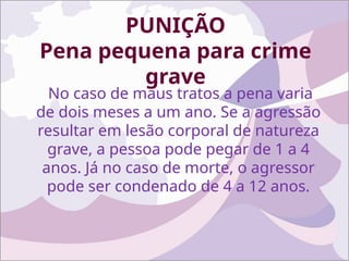 PUNIÇÃO
Pena pequena para crime
grave
No caso de maus tratos a pena varia
de dois meses a um ano. Se a agressão
resultar em lesão corporal de natureza
grave, a pessoa pode pegar de 1 a 4
anos. Já no caso de morte, o agressor
pode ser condenado de 4 a 12 anos.
 