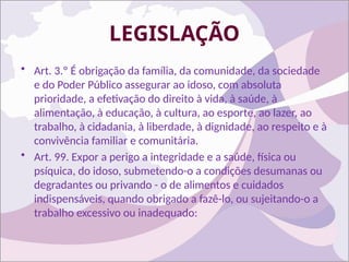 LEGISLAÇÃO
• Art. 3.º É obrigação da família, da comunidade, da sociedade
e do Poder Público assegurar ao idoso, com absoluta
prioridade, a efetivação do direito à vida, à saúde, à
alimentação, à educação, à cultura, ao esporte, ao lazer, ao
trabalho, à cidadania, à liberdade, à dignidade, ao respeito e à
convivência familiar e comunitária.
• Art. 99. Expor a perigo a integridade e a saúde, física ou
psíquica, do idoso, submetendo-o a condições desumanas ou
degradantes ou privando - o de alimentos e cuidados
indispensáveis, quando obrigado a fazê-lo, ou sujeitando-o a
trabalho excessivo ou inadequado:
 
