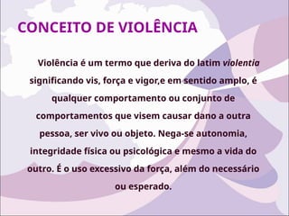 CONCEITO DE VIOLÊNCIA
Violência é um termo que deriva do latim violentia
significando vis, força e vigor,e em sentido amplo, é
qualquer comportamento ou conjunto de
comportamentos que visem causar dano a outra
pessoa, ser vivo ou objeto. Nega-se autonomia,
integridade física ou psicológica e mesmo a vida do
outro. É o uso excessivo da força, além do necessário
ou esperado.
 