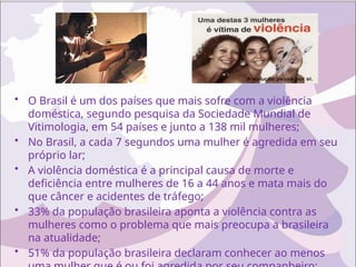 • O Brasil é um dos países que mais sofre com a violência
doméstica, segundo pesquisa da Sociedade Mundial de
Vitimologia, em 54 países e junto a 138 mil mulheres;
• No Brasil, a cada 7 segundos uma mulher é agredida em seu
próprio lar;
• A violência doméstica é a principal causa de morte e
deficiência entre mulheres de 16 a 44 anos e mata mais do
que câncer e acidentes de tráfego;
• 33% da população brasileira aponta a violência contra as
mulheres como o problema que mais preocupa a brasileira
na atualidade;
• 51% da população brasileira declaram conhecer ao menos
 