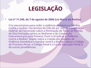 LEGISLAÇÃO
• Lei nº 11.340, de 7 de agosto de 2006 (Lei Maria da Penha):
Cria mecanismos para coibir a violência doméstica e familiar
contra a mulher, nos termos do § 8o do art. 226 da Constituição
Federal, da Convenção sobre a Eliminação de Todas as Formas
de Discriminação contra as Mulheres e da Convenção
Interamericana para Prevenir, Punir e Erradicar a Violência
contra a Mulher; dispõe sobre a criação dos Juizados de
Violência Doméstica e Familiar contra a Mulher; altera o Código
de Processo Penal, o Código Penal e a Lei de Execução Penal; e
dá outras providências.
 