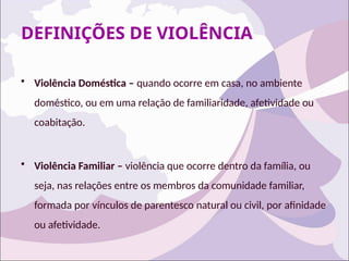 DEFINIÇÕES DE VIOLÊNCIA
• Violência Doméstica – quando ocorre em casa, no ambiente
doméstico, ou em uma relação de familiaridade, afetividade ou
coabitação.
• Violência Familiar – violência que ocorre dentro da família, ou
seja, nas relações entre os membros da comunidade familiar,
formada por vínculos de parentesco natural ou civil, por afinidade
ou afetividade.
 