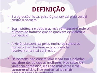 DEFINIÇÃO
• É a agressão física, psicológica, sexual e/ou verbal
contra o homem.
• Sua incidência é pequena, mas vem aumentando o
número de homens que se queixam de violência
doméstica.
• A violência exercida pelas mulheres contra os
homens é um fenômeno tabu e ainda
relativamente mal conhecido.
• Os homens não ousam falar e são mais isolados,
socialmente, do que as mulheres. Nos casos de
violência doméstica, eles são mal vistos e mal
compreendidos. E se sentem ainda mais
 