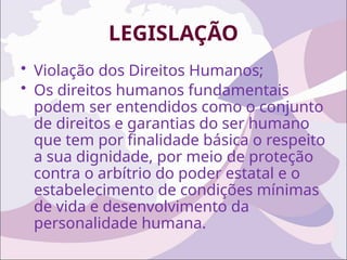 LEGISLAÇÃO
• Violação dos Direitos Humanos;
• Os direitos humanos fundamentais
podem ser entendidos como o conjunto
de direitos e garantias do ser humano
que tem por finalidade básica o respeito
a sua dignidade, por meio de proteção
contra o arbítrio do poder estatal e o
estabelecimento de condições mínimas
de vida e desenvolvimento da
personalidade humana.
 