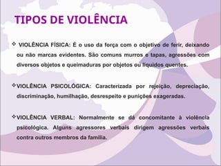 TIPOS DE VIOLÊNCIA
 VIOLÊNCIA FÍSICA: É o uso da força com o objetivo de ferir, deixando
ou não marcas evidentes. São comuns murros e tapas, agressões com
diversos objetos e queimaduras por objetos ou líquidos quentes.
VIOLÊNCIA PSICOLÓGICA: Caracterizada por rejeição, depreciação,
discriminação, humilhação, desrespeito e punições exageradas.
VIOLÊNCIA VERBAL: Normalmente se dá concomitante à violência
psicológica. Alguns agressores verbais dirigem agressões verbais
contra outros membros da família.
 