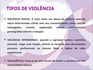 TIPOS DE VIOLÊNCIA
 VIOLÊNCIA SEXUAL: É vista como um abuso do poderio exercido
sobre determinada vítima sem seu consentimento, como carícias
indesejadas, incesto, exploração sexual, exibicionismo,
pornografias infantis e estupro
 VIOLÊNCIA PATRIMONIAL: quando o agressor quebra utensílios
pessoais, rasga suas roupas, destrói ou esconde seus documentos
pessoais, profissionais ou mesmo fotos e objeto de valor
sentimental.
 NEGLIGÊNCIA: Trata-se de uma forma de omitir o atendimento das
necessidades básicas
 