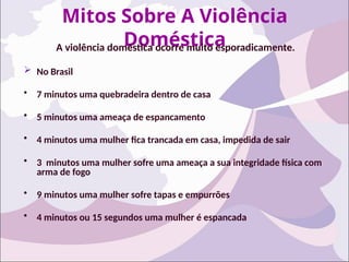 Mitos Sobre A Violência
Doméstica
A violência doméstica ocorre muito esporadicamente.
 No Brasil
• 7 minutos uma quebradeira dentro de casa
• 5 minutos uma ameaça de espancamento
• 4 minutos uma mulher fica trancada em casa, impedida de sair
• 3 minutos uma mulher sofre uma ameaça a sua integridade física com
arma de fogo
• 9 minutos uma mulher sofre tapas e empurrões
• 4 minutos ou 15 segundos uma mulher é espancada
 