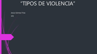 “TIPOS DE VIOLENCIA”
Jesús Gómez Frías
101
 