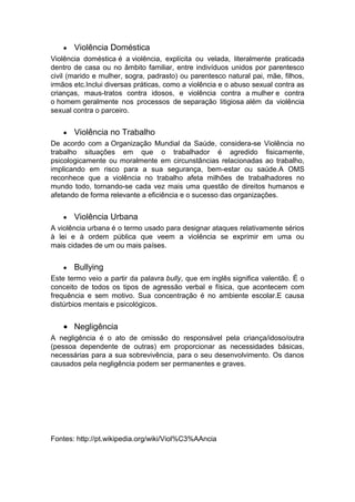 Violência Doméstica
Violência doméstica é a violência, explícita ou velada, literalmente praticada
dentro de casa ou no âmbito familiar, entre indivíduos unidos por parentesco
civil (marido e mulher, sogra, padrasto) ou parentesco natural pai, mãe, filhos,
irmãos etc.Inclui diversas práticas, como a violência e o abuso sexual contra as
crianças, maus-tratos contra idosos, e violência contra a mulher e contra
o homem geralmente nos processos de separação litigiosa além da violência
sexual contra o parceiro.
Violência no Trabalho
De acordo com a Organização Mundial da Saúde, considera-se Violência no
trabalho situações em que o trabalhador é agredido fisicamente,
psicologicamente ou moralmente em circunstâncias relacionadas ao trabalho,
implicando em risco para a sua segurança, bem-estar ou saúde.A OMS
reconhece que a violência no trabalho afeta milhões de trabalhadores no
mundo todo, tornando-se cada vez mais uma questão de direitos humanos e
afetando de forma relevante a eficiência e o sucesso das organizações.
Violência Urbana
A violência urbana é o termo usado para designar ataques relativamente sérios
à lei e à ordem pública que veem a violência se exprimir em uma ou
mais cidades de um ou mais países.
Bullying
Este termo veio a partir da palavra bully, que em inglês significa valentão. É o
conceito de todos os tipos de agressão verbal e física, que acontecem com
frequência e sem motivo. Sua concentração é no ambiente escolar.E causa
distúrbios mentais e psicológicos.
Negligência
A negligência é o ato de omissão do responsável pela criança/idoso/outra
(pessoa dependente de outras) em proporcionar as necessidades básicas,
necessárias para a sua sobrevivência, para o seu desenvolvimento. Os danos
causados pela negligência podem ser permanentes e graves.
Fontes: http://pt.wikipedia.org/wiki/Viol%C3%AAncia
 