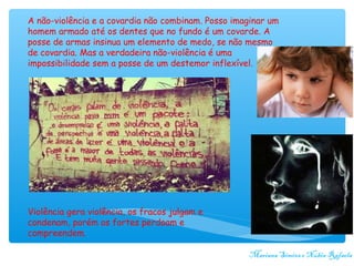 A não-violência e a covardia não combinam. Posso imaginar um
homem armado até os dentes que no fundo é um covarde. A
posse de armas insinua um elemento de medo, se não mesmo
de covardia. Mas a verdadeira não-violência é uma
impossibilidade sem a posse de um destemor inflexível.




Violência gera violência, os fracos julgam e
condenam, porém os fortes perdoam e
compreendem.

                                                    Mariana Simões e Núbia Rafaela
 