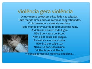 Violência gera violência
  O movimento começou, o lixo fede nas calçadas.
Todo mundo circulando, as avenidas congestionadas.
       O dia terminou, a violência continua.
  Todo mundo provocando todo mundo nas ruas.
          A violência está em todo lugar.
            Não é por causa do álcool,
           Nem é por causa das drogas.
            A violência é nossa vizinha,
              Não é só por culpa sua,
            Nem é só por culpa minha.
              Violência gera violência.
     Violência doméstica, violência cotidiana...
 
