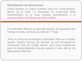 Virtualización de Aplicaciones
Existe también un ángulo software para los “contenedores”
dentro de la nube. La tecnología de contenedor Web
implementada en la nube impacta grandemente a la
productividad y flexibilidad del desarrollador.



El contenedor Web es la parte del servidor de aplicación que
maneja servlets, archivos JavaServer™ Page.

 Pero no todas las tecnologías contenedor Web son creadas
iguales. Apache Tomcat, por ejemplo, es una tecnología de
contenedor Web de código abierto, pero tiene limitaciones
para los desarrolladores quienes quieren ir más allá de las
aplicaciones Web-tier.
 
