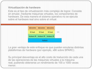 Virtualización de hardware
Este es el tipo de virtualización más complejo de lograr. Consiste
en emular, mediante máquinas virtuales, los componentes de
hardware. De esta manera el sistema operativo no se ejecuta
sobre el hardware real sino sobre el virtual.




La gran ventaja de este enfoque es que pueden emularse distintas
plataformas de hardware (por ejemplo, x86 sobre SPARC).

Su principal desventaja es el alto costo de traducción de cada una
de las operaciones de las máquinas virtuales a la máquina
real, pudiendo obtenerse un rendimiento de 100 a 1000 veces
menor.
 