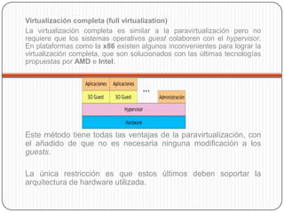 Virtualización completa (full virtualization)
La virtualización completa es similar a la paravirtualización pero no
requiere que los sistemas operativos guest colaboren con el hypervisor.
En plataformas como la x86 existen algunos inconvenientes para lograr la
virtualización completa, que son solucionados con las últimas tecnologías
propuestas por AMD e Intel.




Este método tiene todas las ventajas de la paravirtualización, con
el añadido de que no es necesaria ninguna modificación a los
guests.

La única restricción es que estos últimos deben soportar la
arquitectura de hardware utilizada.
 