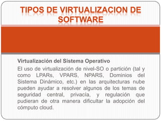 TIPOS DE VIRTUALIZACION DE
         SOFTWARE




Virtualización del Sistema Operativo
El uso de virtualización de nivel-SO o partición (tal y
como LPARs, VPARS, NPARS, Dominios del
Sistema Dinámico, etc.) en las arquitecturas nube
pueden ayudar a resolver algunos de los temas de
seguridad central, privacía, y regulación que
pudieran de otra manera dificultar la adopción del
cómputo cloud.
 