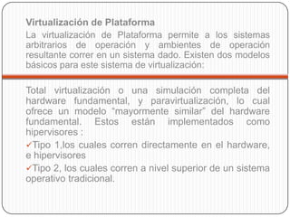 Virtualización de Plataforma
La virtualización de Plataforma permite a los sistemas
arbitrarios de operación y ambientes de operación
resultante correr en un sistema dado. Existen dos modelos
básicos para este sistema de virtualización:

Total virtualización o una simulación completa del
hardware fundamental, y paravirtualización, lo cual
ofrece un modelo “mayormente similar” del hardware
fundamental. Estos están implementados como
hipervisores :
Tipo 1,los cuales corren directamente en el hardware,
e hipervisores
Tipo 2, los cuales corren a nivel superior de un sistema
operativo tradicional.
 