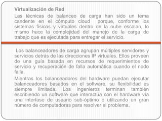 Virtualización de Red
Las técnicas de balanceo de carga han sido un tema
candente en el cómputo cloud         porque, conforme los
sistemas físicos y virtuales dentro de la nube escalan, lo
mismo hace la complejidad del manejo de la carga de
trabajo que es ejecutada para entregar el servicio.

 Los balanceadores de carga agrupan múltiples servidores y
servicios detrás de las direcciones IP virtuales. Ellos proveen
de una guía basada en recursos de requerimientos de
servicio y recuperación de falla automática cuando el nodo
falla.
Mientras los balanceadores del hardware puedan ejecutar
balanceadores basados en el software, su flexibilidad es
siempre limitada. Los ingenieros terminan también
escribiendo un software que interactúa con el hardware vía
una interfase de usuario sub-óptimo o utilizando un gran
número de computadoras para resolver el problema.
 