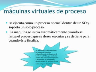 máquinas virtuales de proceso
 se ejecuta como un proceso normal dentro de un SO y
  soporta un solo proceso.
 La máquina se inicia automáticamente cuando se
  lanza el proceso que se desea ejecutar y se detiene para
  cuando éste finaliza.

                    Su objetivo es el de proporcionar
                    un entorno de ejecución
                    independiente de la plataforma de
                    hardware y del SO, que oculte los
                    detalles dela plataforma subyacente
                    y permita que un programa se
                    ejecute siempre de la misma forma
                    sobre cualquier plataforma   .
 