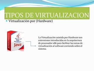 TIPOS DE VIRTUALIZACION
 Virtualización por (Hardware)



                     La Virtualización asistida por Hardware son
                     extensiones introducidas en la arquitectura
                     de procesador x86 para facilitar las tareas de
                     virtualización al software corriendo sobre el
                     sistema.
 