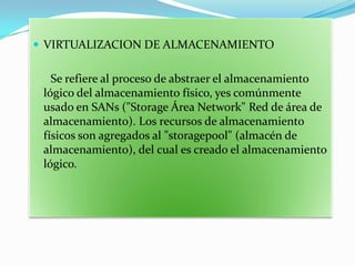  VIRTUALIZACION DE ALMACENAMIENTO


   Se refiere al proceso de abstraer el almacenamiento
 lógico del almacenamiento físico, yes comúnmente
 usado en SANs ("Storage Área Network" Red de área de
 almacenamiento). Los recursos de almacenamiento
 físicos son agregados al "storagepool" (almacén de
 almacenamiento), del cual es creado el almacenamiento
 lógico.
 