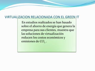 VIRTUALIZACION RELACIONADA CON EL GREEN IT
         En estudios realizados se han basado
         sobre el ahorro de energía que genera la
         empresa para sus clientes, muestra que
         las soluciones de virtualización
         reducen los costos económicos y
         emisiones de CO2 .
 