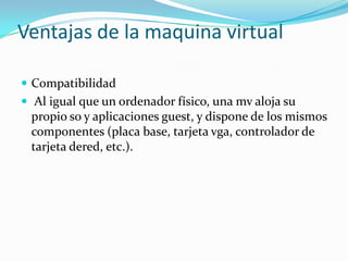 Ventajas de la maquina virtual

 Compatibilidad
 Al igual que un ordenador físico, una mv aloja su
 propio so y aplicaciones guest, y dispone de los mismos
 componentes (placa base, tarjeta vga, controlador de
 tarjeta dered, etc.).
 