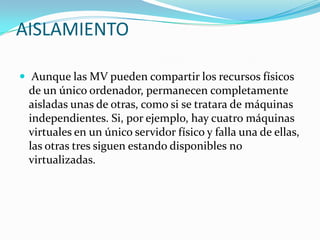 AISLAMIENTO

 Aunque las MV pueden compartir los recursos físicos
 de un único ordenador, permanecen completamente
 aisladas unas de otras, como si se tratara de máquinas
 independientes. Si, por ejemplo, hay cuatro máquinas
 virtuales en un único servidor físico y falla una de ellas,
 las otras tres siguen estando disponibles no
 virtualizadas.
 