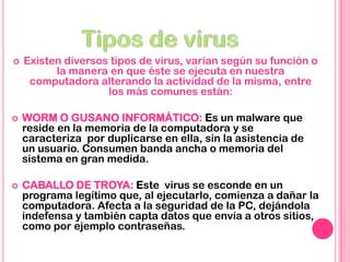  Existen diversos tipos de virus, varían según su función o
la manera en que éste se ejecuta en nuestra
computadora alterando la actividad de la misma, entre
los más comunes están:
 WORM O GUSANO INFORMÁTICO: Es un malware que
reside en la memoria de la computadora y se
caracteriza por duplicarse en ella, sin la asistencia de
un usuario. Consumen banda ancha o memoria del
sistema en gran medida.
 CABALLO DE TROYA: Este virus se esconde en un
programa legítimo que, al ejecutarlo, comienza a dañar la
computadora. Afecta a la seguridad de la PC, dejándola
indefensa y también capta datos que envía a otros sitios,
como por ejemplo contraseñas.
 