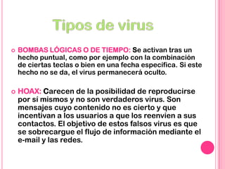  BOMBAS LÓGICAS O DE TIEMPO: Se activan tras un
hecho puntual, como por ejemplo con la combinación
de ciertas teclas o bien en una fecha específica. Si este
hecho no se da, el virus permanecerá oculto.
 HOAX: Carecen de la posibilidad de reproducirse
por sí mismos y no son verdaderos virus. Son
mensajes cuyo contenido no es cierto y que
incentivan a los usuarios a que los reenvíen a sus
contactos. El objetivo de estos falsos virus es que
se sobrecargue el flujo de información mediante el
e-mail y las redes.
 