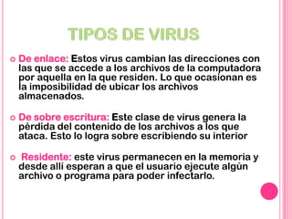  De enlace: Estos virus cambian las direcciones con
las que se accede a los archivos de la computadora
por aquella en la que residen. Lo que ocasionan es
la imposibilidad de ubicar los archivos
almacenados.
 De sobre escritura: Este clase de virus genera la
pérdida del contenido de los archivos a los que
ataca. Esto lo logra sobre escribiendo su interior
 Residente: este virus permanecen en la memoria y
desde allí esperan a que el usuario ejecute algún
archivo o programa para poder infectarlo.
 