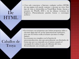 De
 etc.
HTML

Caballos de
Troya

• Con solo conectarse a Internet, cualquier archivo HTML
de una página web puede contener y ejecutar un virus. Este
tipo de virus se desarrollan en Visual Basic Script. Atacan a
usuarios de Win98, 2000 y de las últimas versiones de
Explorer. Potencialmente pueden borrar o corromper
archivos

• Los troyanos son programas que imitan programas útiles o
ejecutan algún tipo de acción aparentemente inofensiva,
pero que de forma oculta al usuario ejecutan el código
dañino.
Los troyanos no cumplen con la función de
autorreproducción, sino que generalmente son diseñados de
forma que por su contenido sea el mismo usuario el
encargado de realizar la tarea de difusión del virus.
(Generalmente son enviados por e-mail)

 