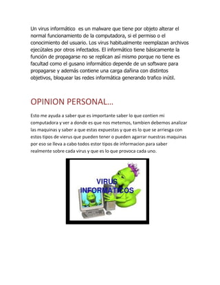 Un virus informático es un malware que tiene por objeto alterar el
normal funcionamiento de la computadora, si el permiso o el
conocimiento del usuario. Los virus habitualmente reemplazan archivos
ejecútales por otros infectados. El informático tiene básicamente la
función de propagarse no se replican así mismo porque no tiene es
facultad como el gusano informático depende de un software para
propagarse y además contiene una carga dañina con distintos
objetivos, bloquear las redes informática generando trafico inútil.
OPINION PERSONAL…
Esto me ayuda a saber que es importante saber lo que contien mi
computadora y ver a donde es que nos metemos, tambien debemos analizar
las maquinas y saber a que estas expuestas y que es lo que se arriesga con
estos tipos de vierus que pueden tener o pueden agarrar nuestras maquinas
por eso se lleva a cabo todos estor tipos de informacion para saber
realmente sobre cada virus y que es lo que provoca cada uno.
 