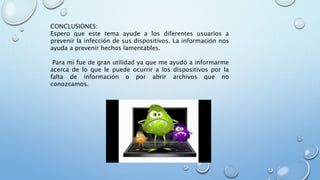 CONCLUSIONES:
Espero que este tema ayude a los diferentes usuarios a
prevenir la infección de sus dispositivos. La información nos
ayuda a prevenir hechos lamentables.
Para mí fue de gran utilidad ya que me ayudó a informarme
acerca de lo que le puede ocurrir a los dispositivos por la
falta de información o por abrir archivos que no
conozcamos.
 