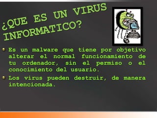 Es un malware que tiene por objetivo
alterar el normal funcionamiento de
tu ordenador, sin el permiso o el
conocimiento del usuario.
Los virus pueden destruir, de manera
intencionada.
 