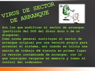 Son los que modifican el sector de arranque,
(partición del DOS del disco duro o de un
disquete).
Como norma general sustituyen el sector de
arranque original por una versión propia para
arrancar el sistema, así cuando se inicia una
sesión de trabajo se ejecuta en primer lugar
la versión contaminada de arranque, con lo
que consiguen cargarse en memoria y tomar el
control del ordenador.
 