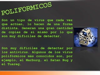 Son un tipo de virus que cada vez
que actúan, lo hacen de una forma
distinta. Generan una gran cantidad
de copias de sí mismo por lo que
son muy difíciles de detectar.
Son muy difíciles de detectar por
los antivirus. Algunos de los virus
polifórmicos más conocidos son, por
ejemplo, el Marburg, el Satan Bug y
el Tuareg.
 